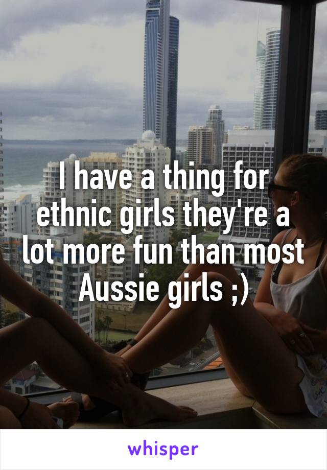 I have a thing for ethnic girls they're a lot more fun than most Aussie girls ;)