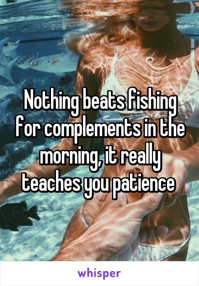 Nothing beats fishing for complements in the morning, it really teaches you patience 