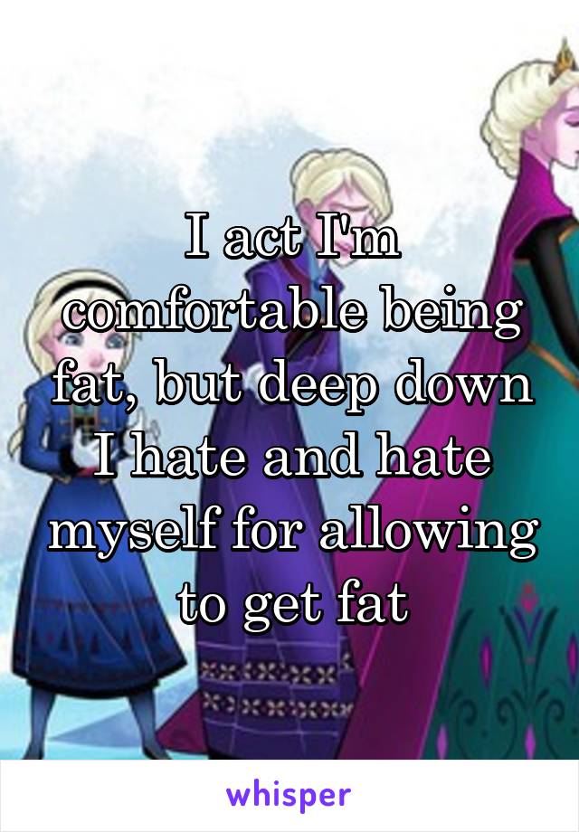 I act I'm comfortable being fat, but deep down I hate and hate myself for allowing to get fat