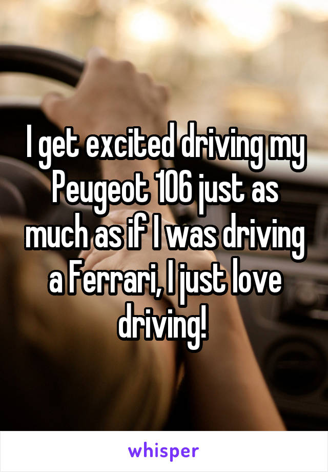 I get excited driving my Peugeot 106 just as much as if I was driving a Ferrari, I just love driving! 