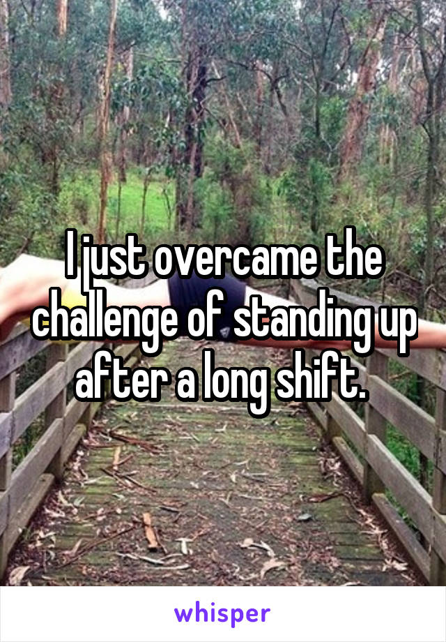 I just overcame the challenge of standing up after a long shift. 