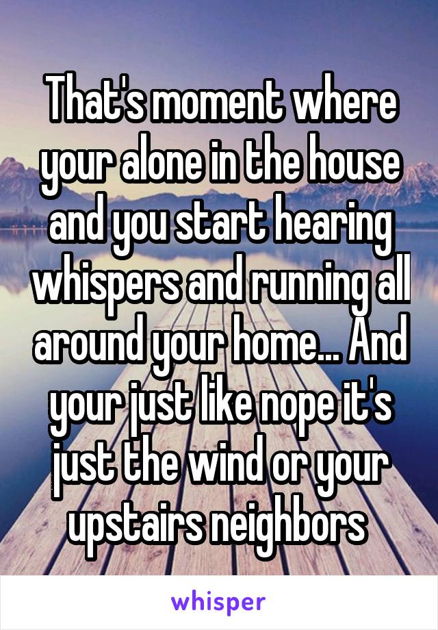 That's moment where your alone in the house and you start hearing whispers and running all around your home... And your just like nope it's just the wind or your upstairs neighbors 