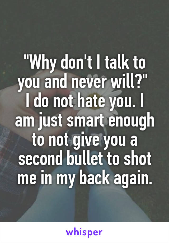 "Why don't I talk to you and never will?" 
I do not hate you. I am just smart enough to not give you a second bullet to shot me in my back again.