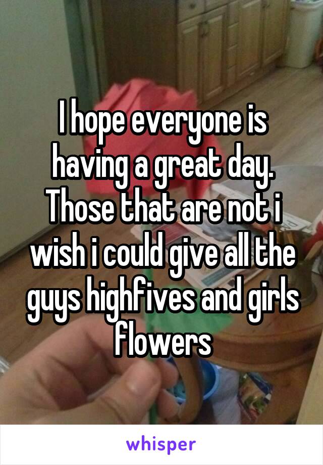 I hope everyone is having a great day. Those that are not i wish i could give all the guys highfives and girls flowers