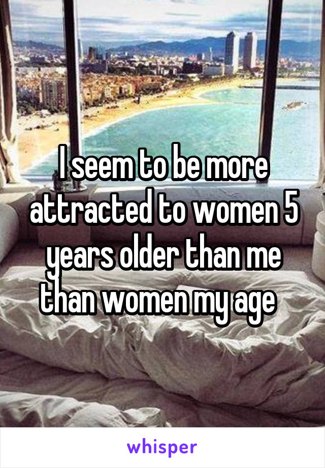 I seem to be more attracted to women 5 years older than me than women my age  
