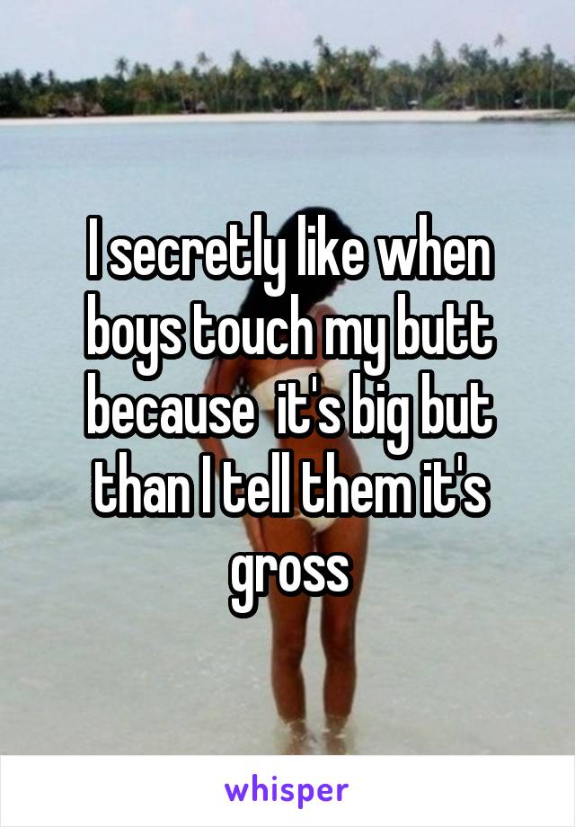 I secretly like when boys touch my butt because  it's big but than I tell them it's gross