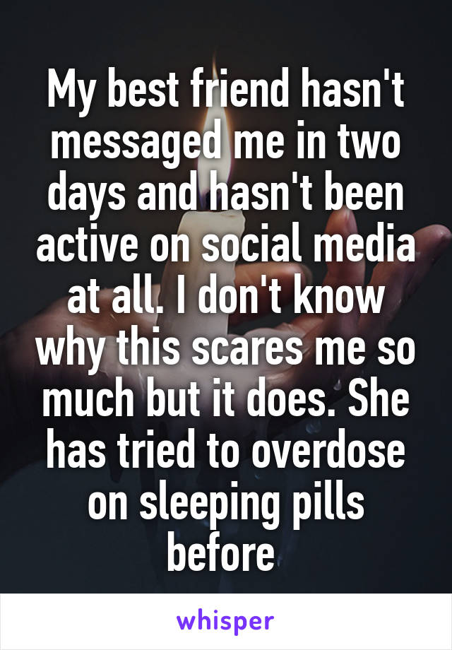 My best friend hasn't messaged me in two days and hasn't been active on social media at all. I don't know why this scares me so much but it does. She has tried to overdose on sleeping pills before 