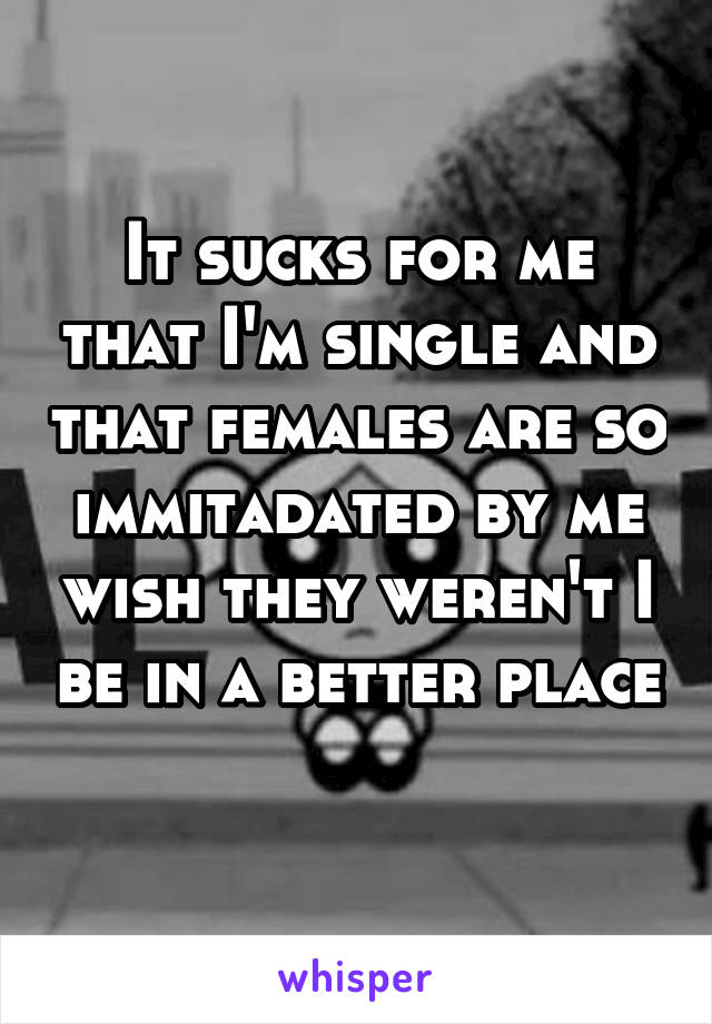 It sucks for me that I'm single and that females are so immitadated by me wish they weren't I be in a better place 