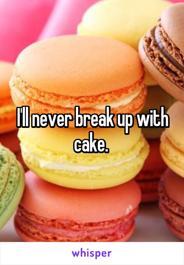 I'll never break up with cake. 