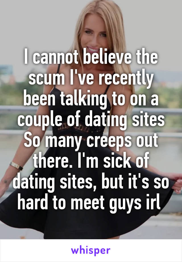 I cannot believe the scum I've recently been talking to on a couple of dating sites
So many creeps out there. I'm sick of dating sites, but it's so hard to meet guys irl 