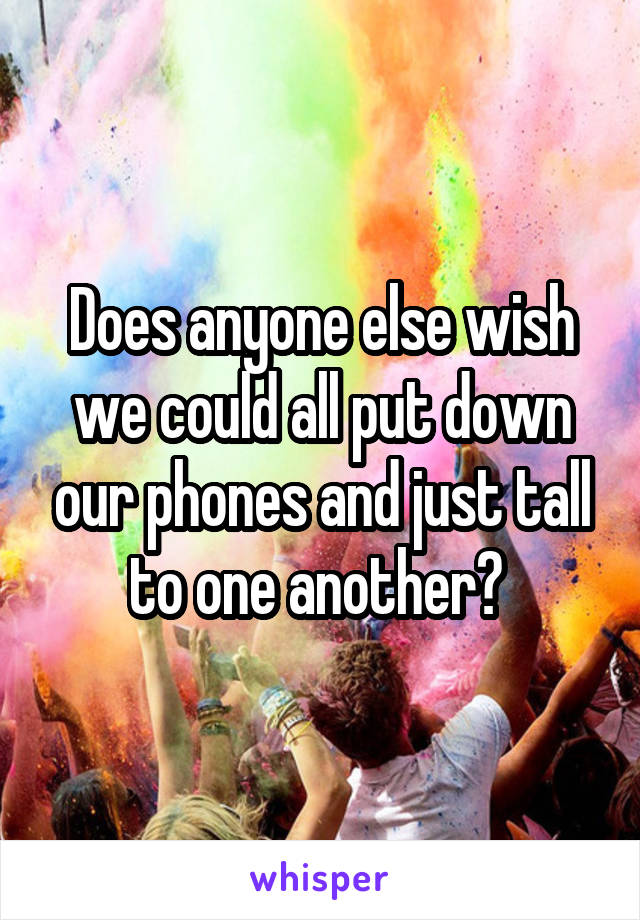 Does anyone else wish we could all put down our phones and just tall to one another? 