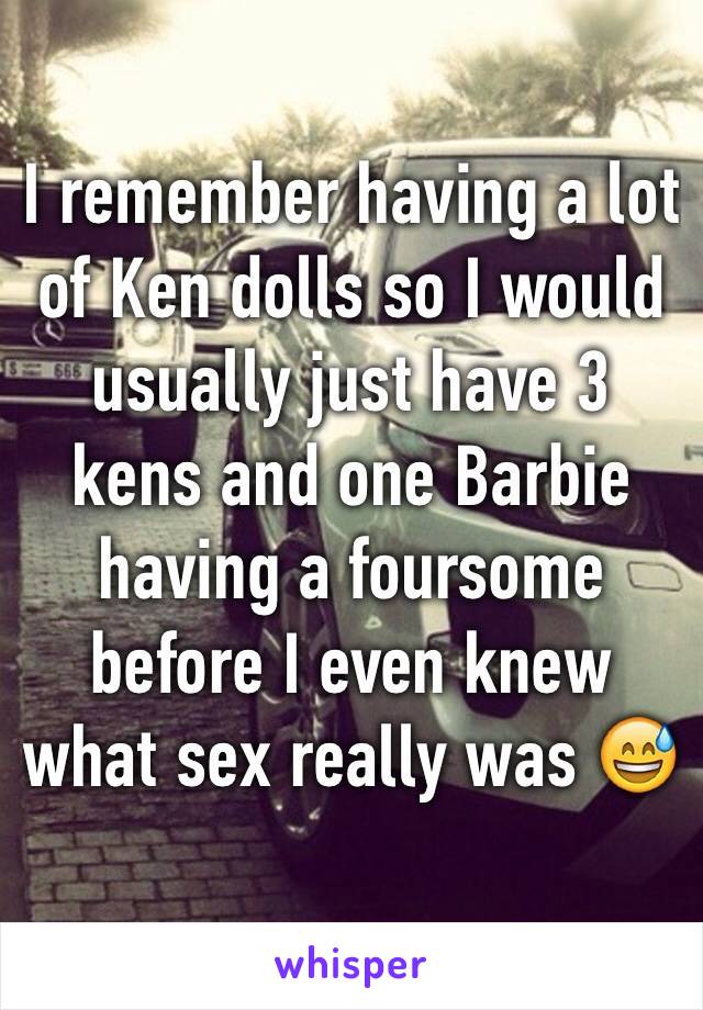 I remember having a lot of Ken dolls so I would usually just have 3 kens and one Barbie having a foursome before I even knew what sex really was 😅 