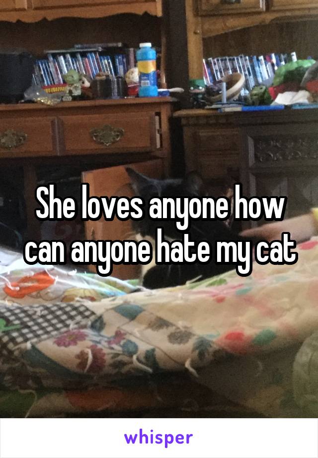 She loves anyone how can anyone hate my cat