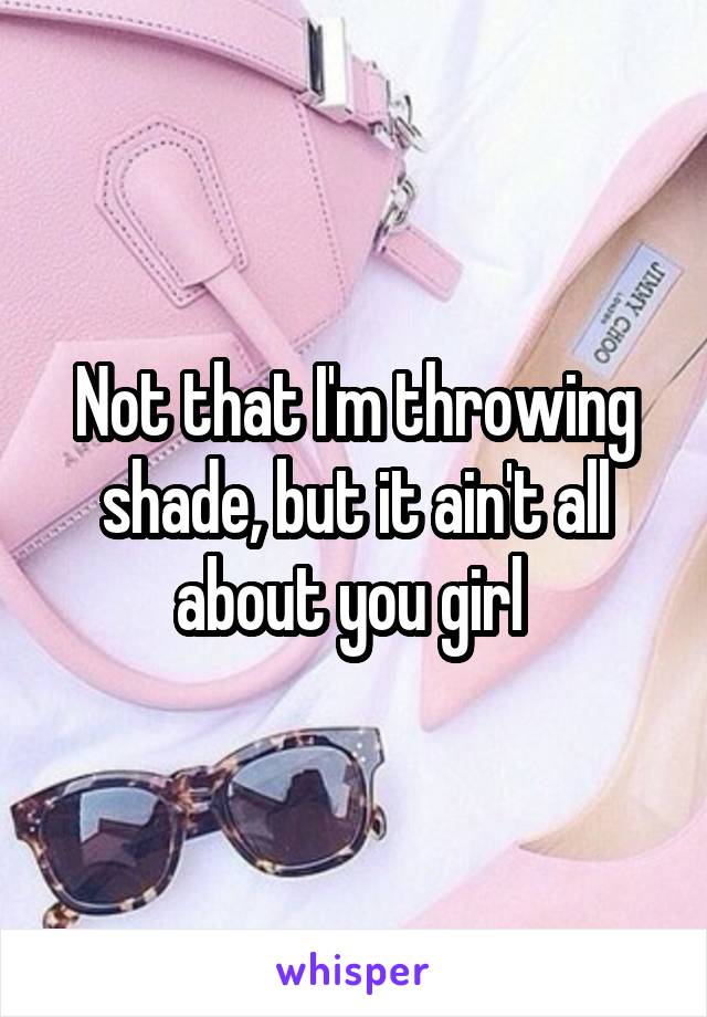 Not that I'm throwing shade, but it ain't all about you girl 