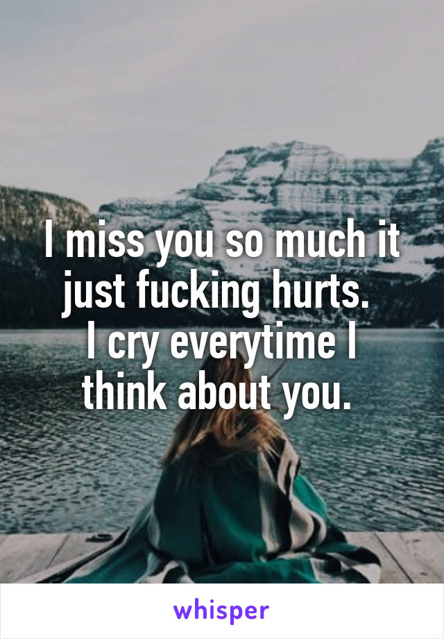 I miss you so much it just fucking hurts. 
I cry everytime I think about you. 