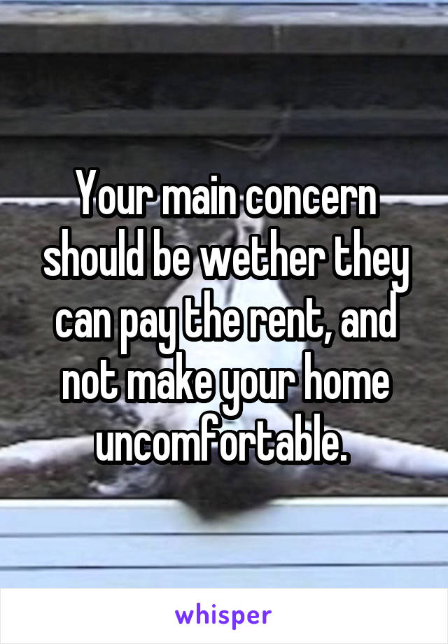 Your main concern should be wether they can pay the rent, and not make your home uncomfortable. 