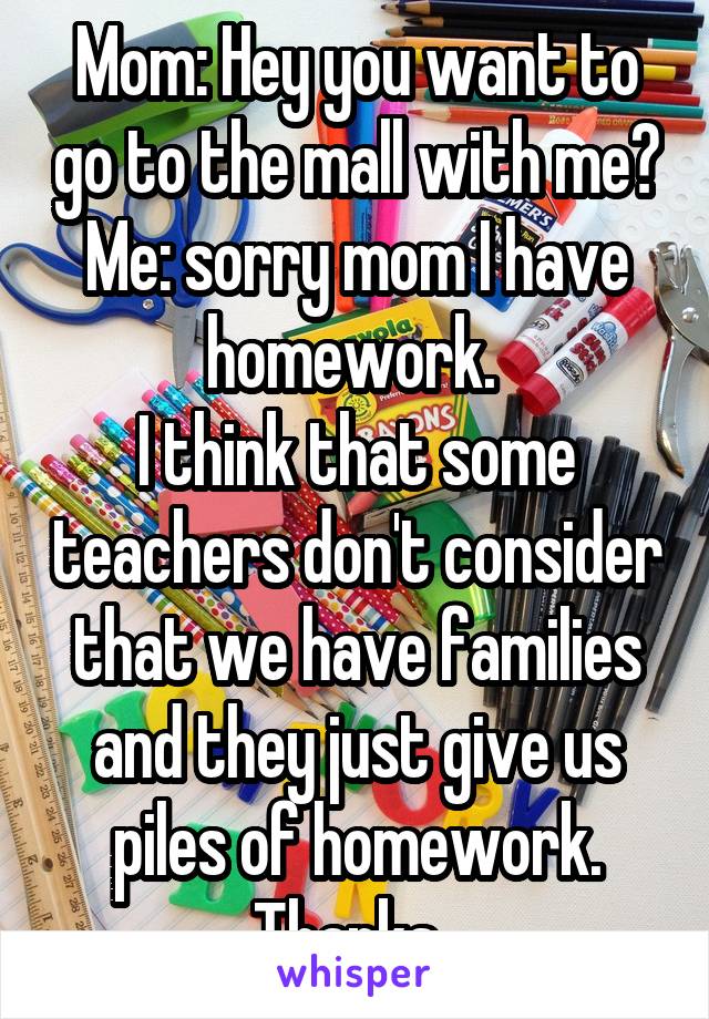 Mom: Hey you want to go to the mall with me?
Me: sorry mom I have homework. 
I think that some teachers don't consider that we have families and they just give us piles of homework. Thanks. 
