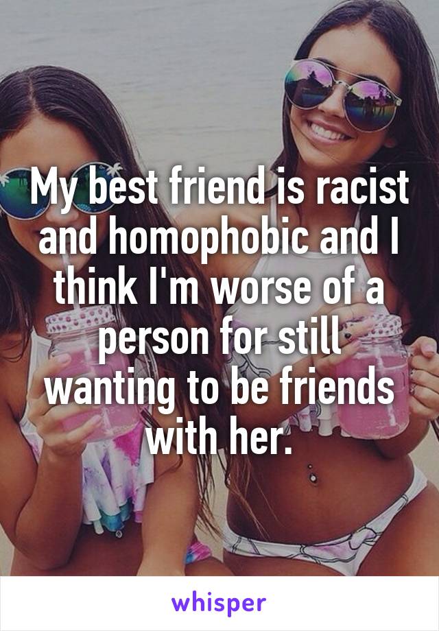 My best friend is racist and homophobic and I think I'm worse of a person for still wanting to be friends with her.