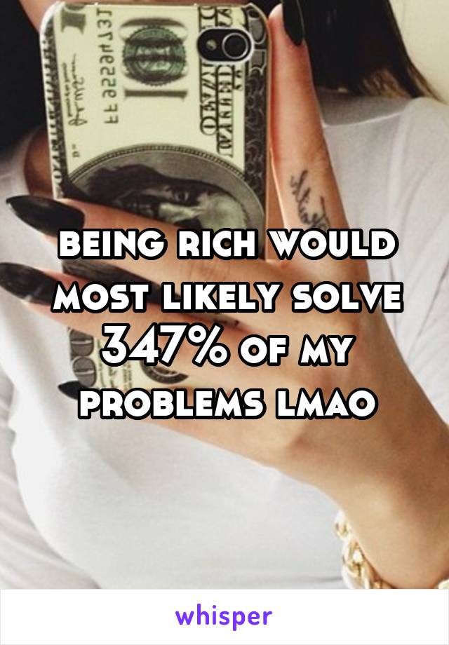 being rich would most likely solve 347% of my problems lmao