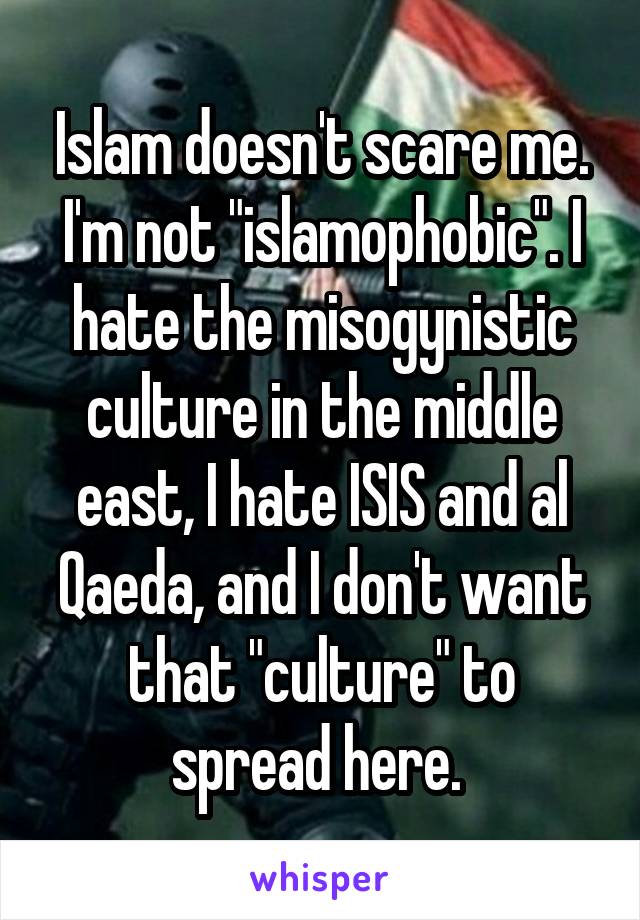 Islam doesn't scare me. I'm not "islamophobic". I hate the misogynistic culture in the middle east, I hate ISIS and al Qaeda, and I don't want that "culture" to spread here. 
