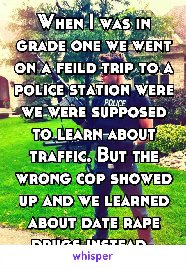 When I was in grade one we went on a feild trip to a police station were we were supposed to learn about traffic. But the wrong cop showed up and we learned about date rape drugs instead. 