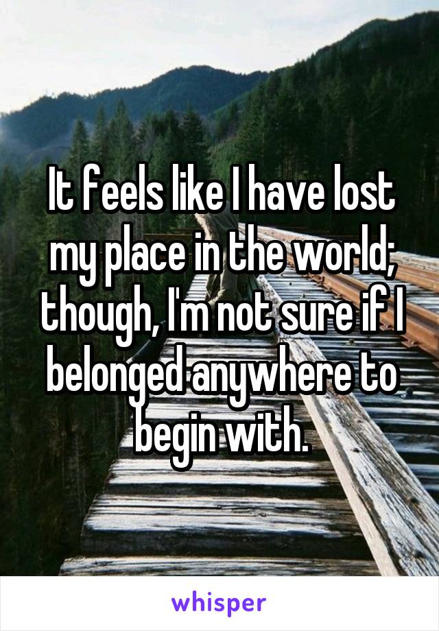 It feels like I have lost my place in the world; though, I'm not sure if I belonged anywhere to begin with.