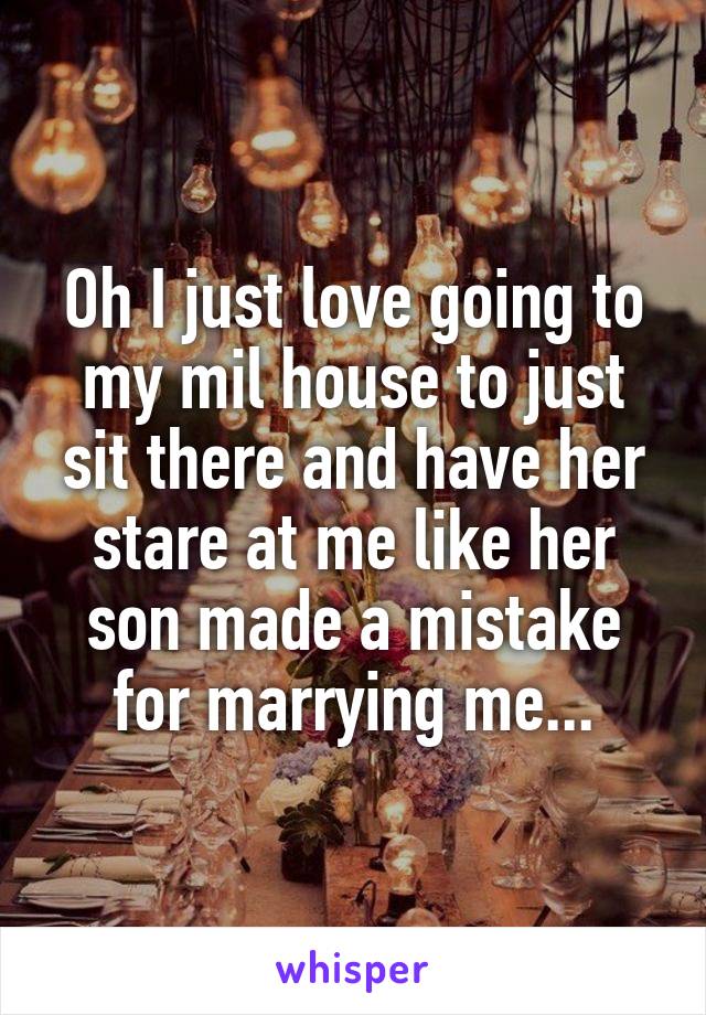 Oh I just love going to my mil house to just sit there and have her stare at me like her son made a mistake for marrying me...