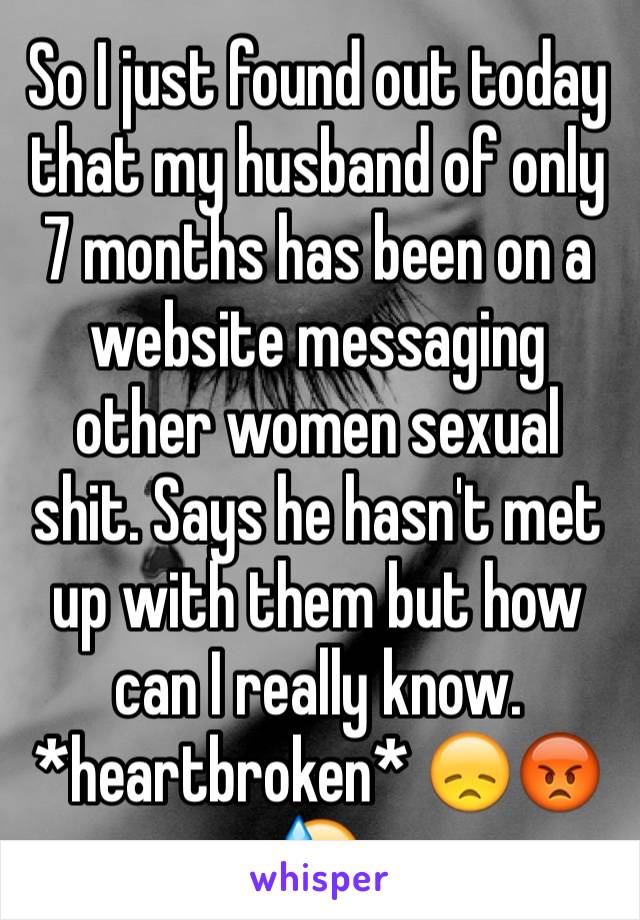 So I just found out today that my husband of only 7 months has been on a website messaging other women sexual shit. Says he hasn't met up with them but how can I really know. *heartbroken* 😞😡😓