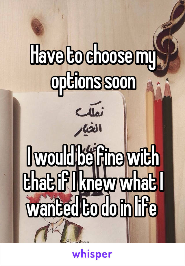Have to choose my options soon


I would be fine with that if I knew what I wanted to do in life 