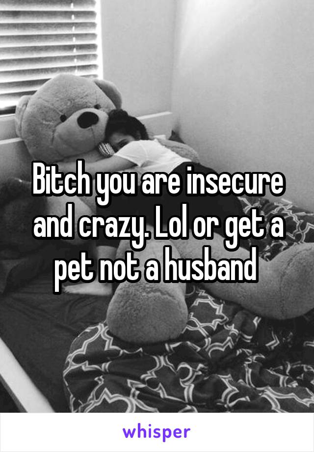 Bitch you are insecure and crazy. Lol or get a pet not a husband 