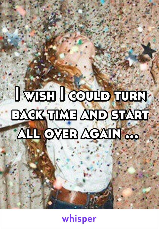 I wish I could turn back time and start all over again ... 