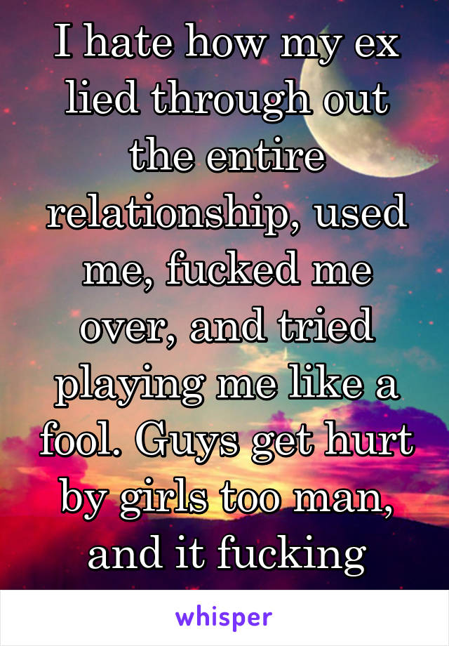 I hate how my ex lied through out the entire relationship, used me, fucked me over, and tried playing me like a fool. Guys get hurt by girls too man, and it fucking sucks.