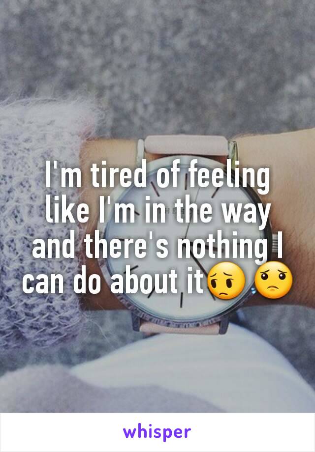 I'm tired of feeling like I'm in the way and there's nothing I can do about it😔😟