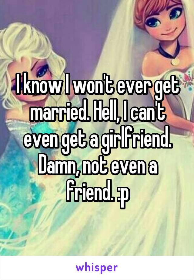 I know I won't ever get married. Hell, I can't even get a girlfriend. Damn, not even a friend. :p