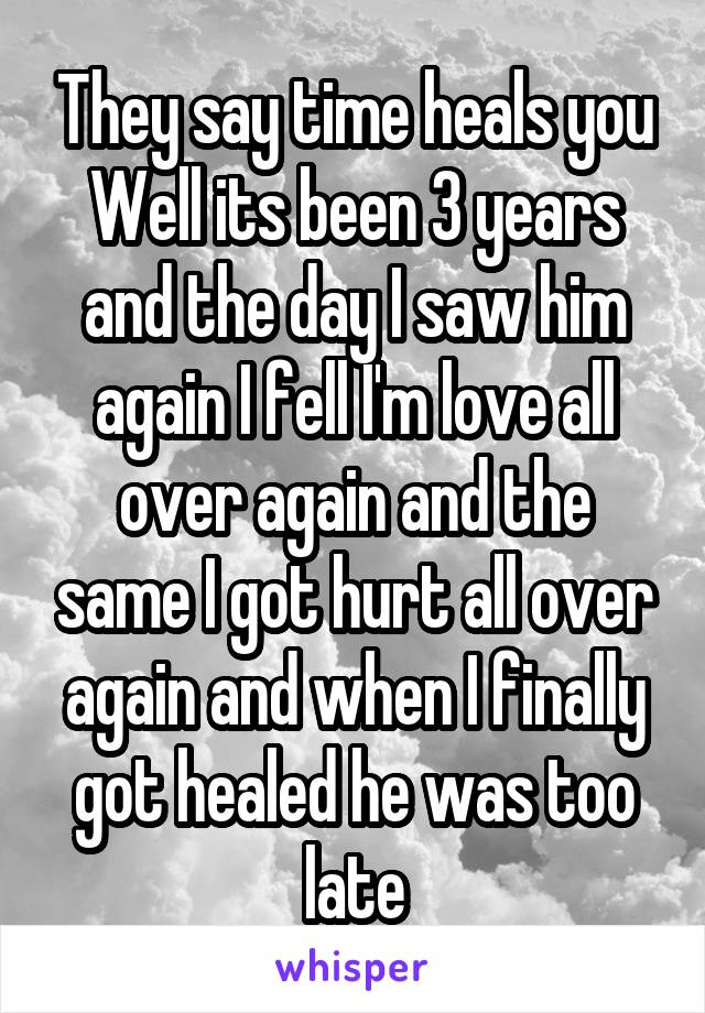 They say time heals you
Well its been 3 years and the day I saw him again I fell I'm love all over again and the same I got hurt all over again and when I finally got healed he was too late