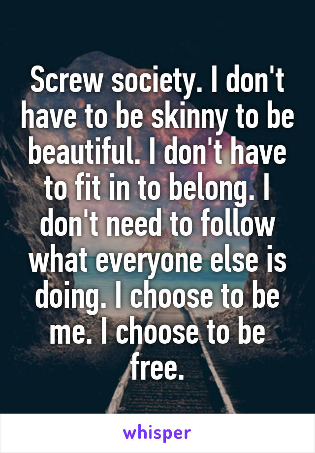 Screw society. I don't have to be skinny to be beautiful. I don't have to fit in to belong. I don't need to follow what everyone else is doing. I choose to be me. I choose to be free.