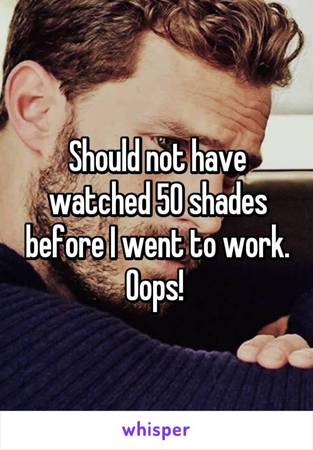 Should not have watched 50 shades before I went to work. Oops! 