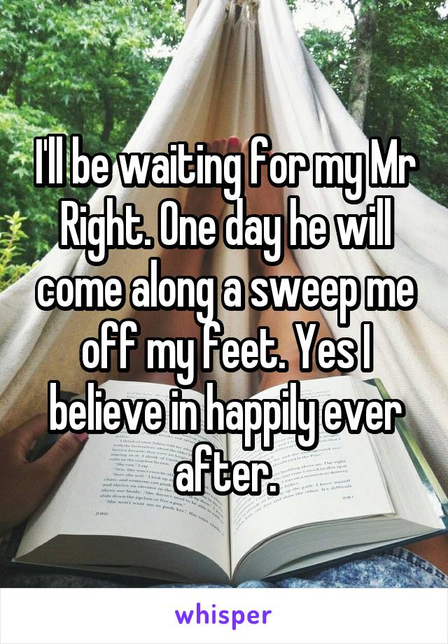 I'll be waiting for my Mr Right. One day he will come along a sweep me off my feet. Yes I believe in happily ever after.