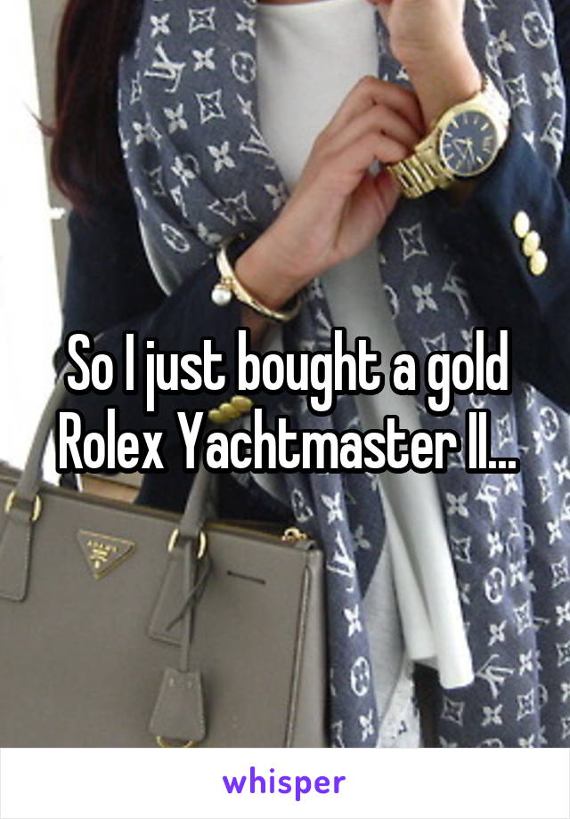 So I just bought a gold Rolex Yachtmaster II...