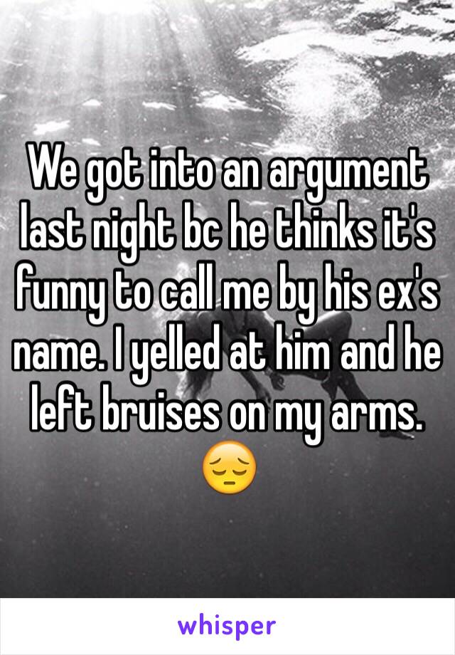 We got into an argument last night bc he thinks it's funny to call me by his ex's name. I yelled at him and he left bruises on my arms. 😔