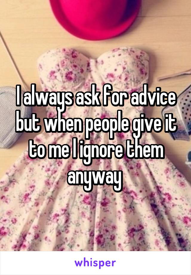I always ask for advice but when people give it to me I ignore them anyway 