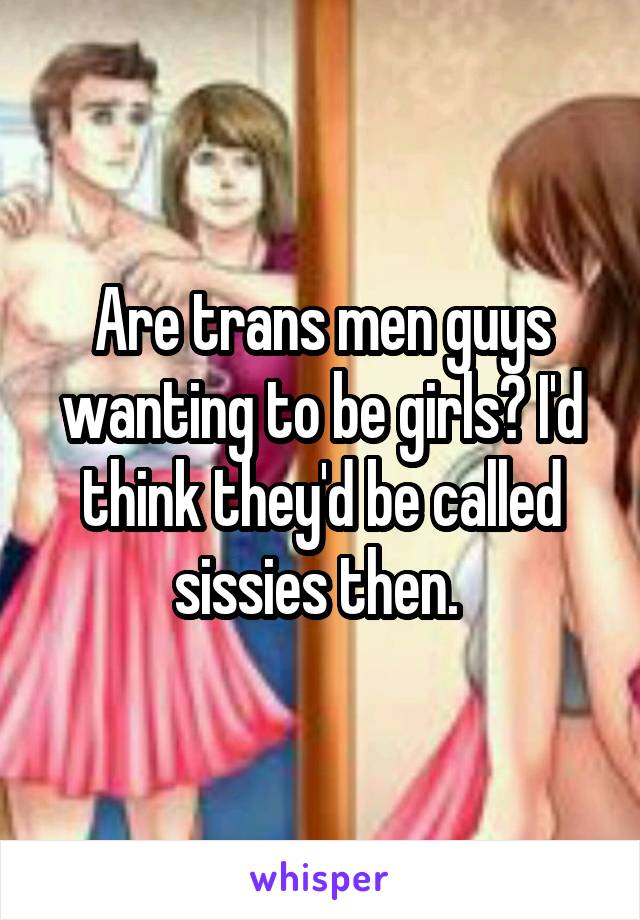 Are trans men guys wanting to be girls? I'd think they'd be called sissies then. 