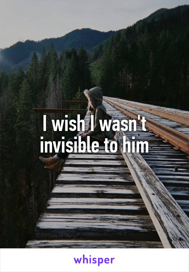 I wish I wasn't invisible to him