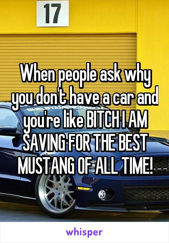 When people ask why you don't have a car and you're like BITCH I AM SAVING FOR THE BEST MUSTANG OF ALL TIME!