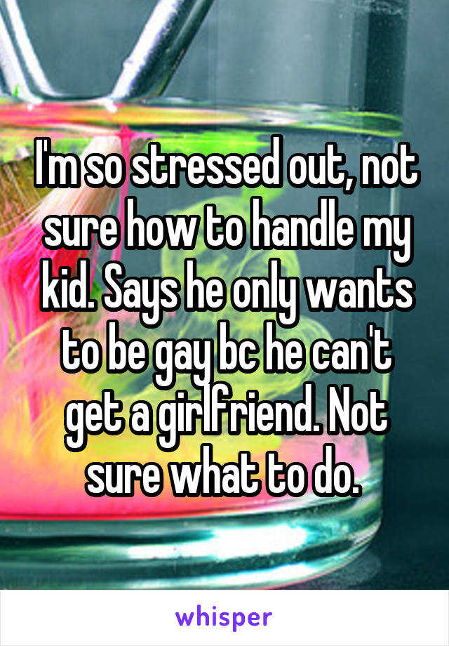 I'm so stressed out, not sure how to handle my kid. Says he only wants to be gay bc he can't get a girlfriend. Not sure what to do. 