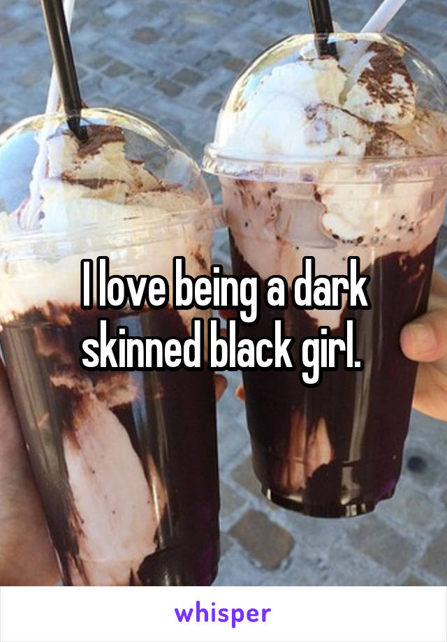 I love being a dark skinned black girl. 