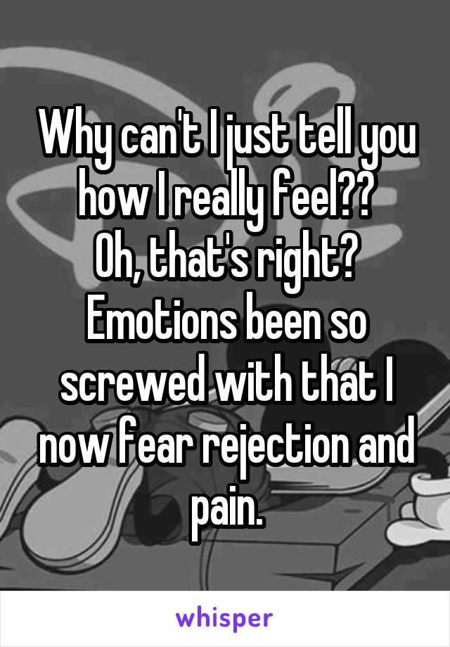 Why can't I just tell you how I really feel??
Oh, that's right?
Emotions been so screwed with that I now fear rejection and pain.