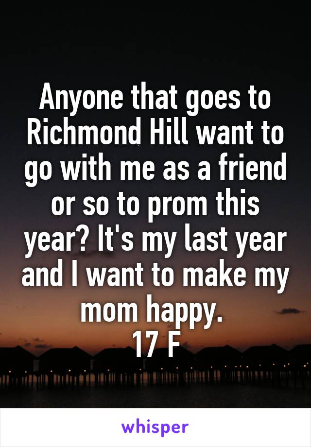 Anyone that goes to Richmond Hill want to go with me as a friend or so to prom this year? It's my last year and I want to make my mom happy. 
17 F