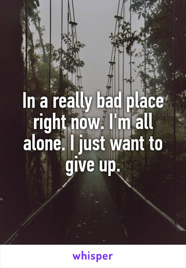 In a really bad place right now. I'm all alone. I just want to give up.