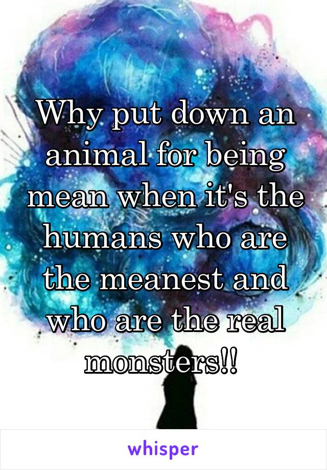 Why put down an animal for being mean when it's the humans who are the meanest and who are the real monsters!! 